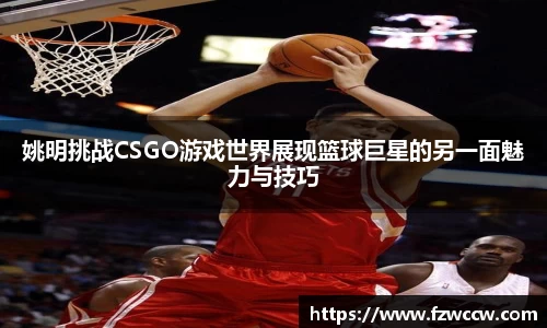 姚明挑战CSGO游戏世界展现篮球巨星的另一面魅力与技巧