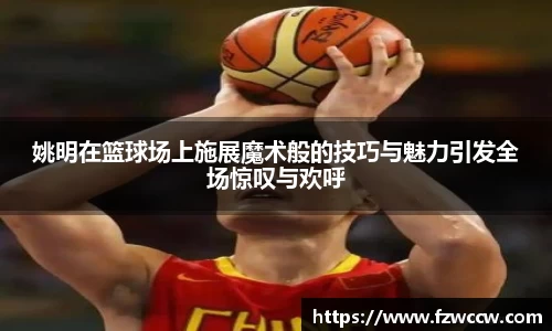 姚明在篮球场上施展魔术般的技巧与魅力引发全场惊叹与欢呼