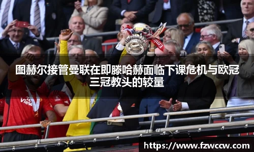 图赫尔接管曼联在即滕哈赫面临下课危机与欧冠三冠教头的较量